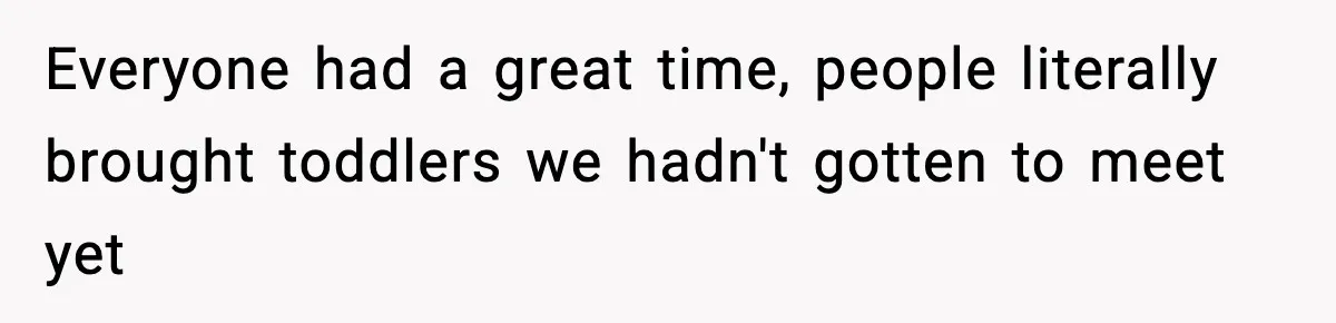 Everyone had a great time, people literally brought toddlers we hadn't gotten to meet yet