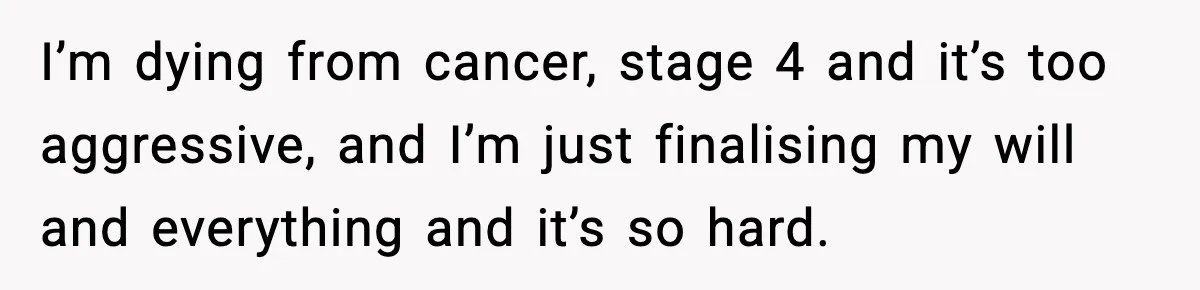 I’m dying from cancer, stage 4 and it’s too aggressive, and I’m just finalising my will and everything and it’s so hard.