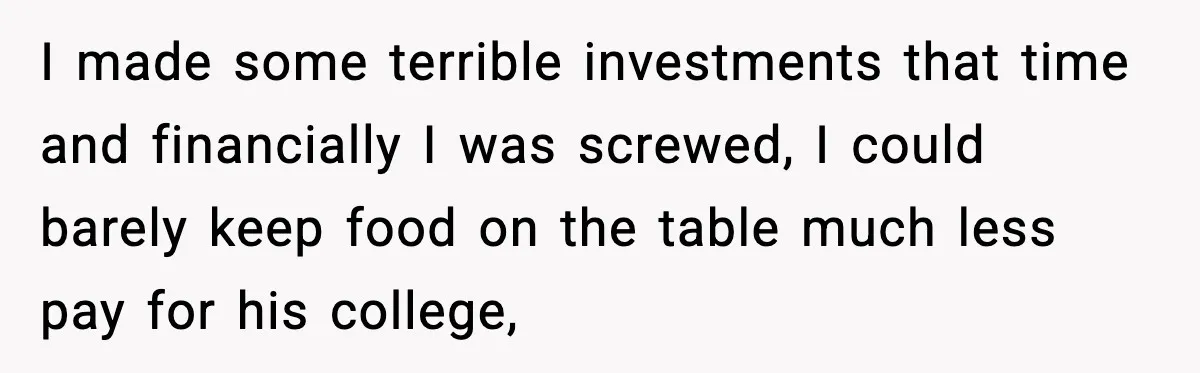 I made some terrible investments that time and financially I was screwed, I could barely keep food on the table much less pay for his college,