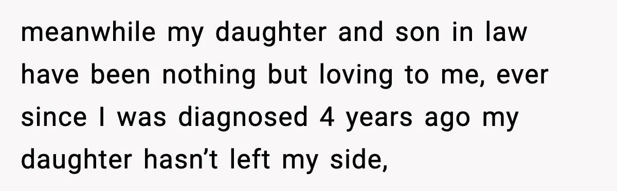 meanwhile my daughter and son in law have been nothing but loving to me, ever since I was diagnosed 4 years ago my daughter hasn’t left my side,