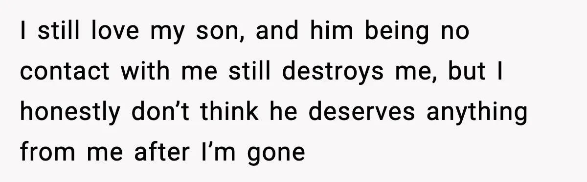 I still love my son, and him being no contact with me still destroys me, but I honestly don’t think he deserves anything from me after I’m gone