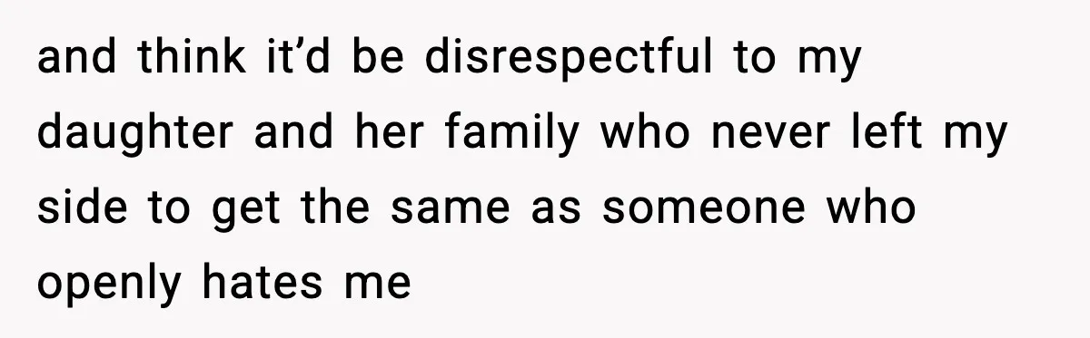 and think it’d be disrespectful to my daughter and her family who never left my side to get the same as someone who openly hates me