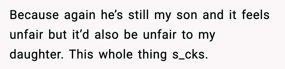 Because again he’s still my son and it feels unfair but it’d also be unfair to my daughter. This whole thing s_cks.