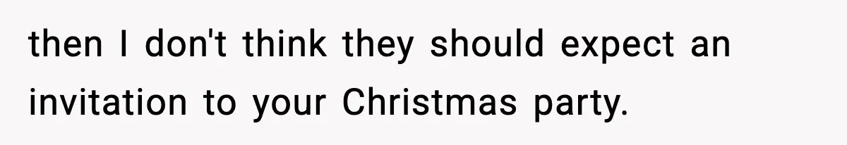 then I don't think they should expect an invitation to your Christmas party.
