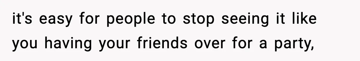 it's easy for people to stop seeing it like you having your friends over for a party,