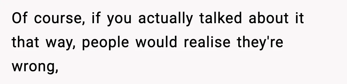 Of course, if you actually talked about it that way, people would realise they're wrong,