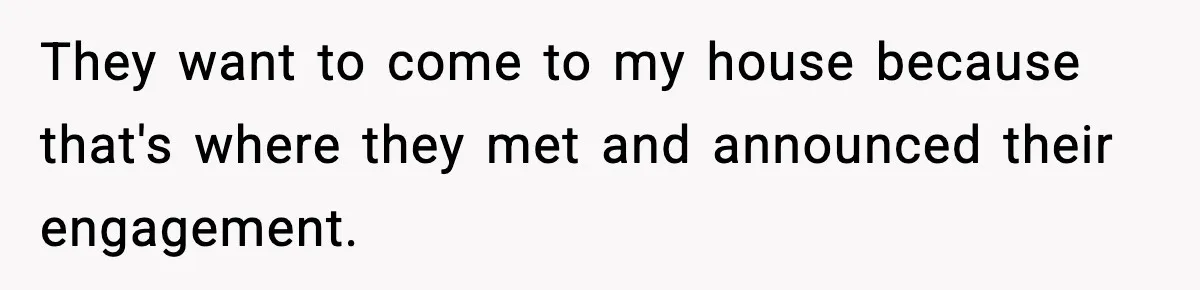 They want to come to my house because that's where they met and announced their engagement.