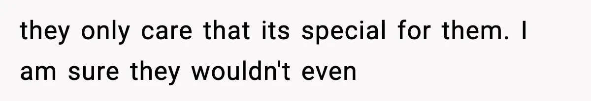 they only care that its special for them. I am sure they wouldn't even
