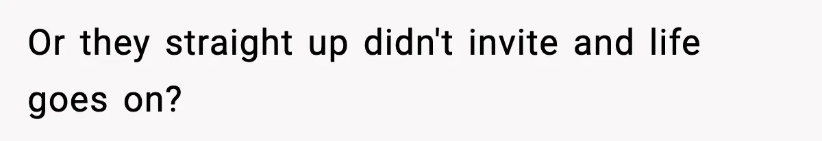 Or they straight up didn't invite and life goes on?