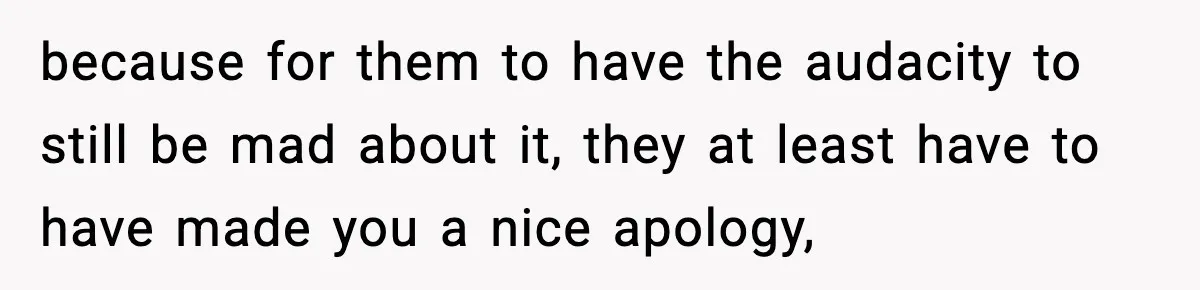 because for them to have the audacity to still be mad about it, they at least have to have made you a nice apology,