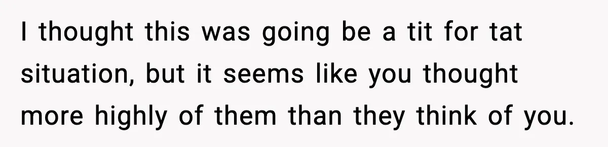 I thought this was going be a tit for tat situation, but it seems like you thought more highly of them than they think of you.