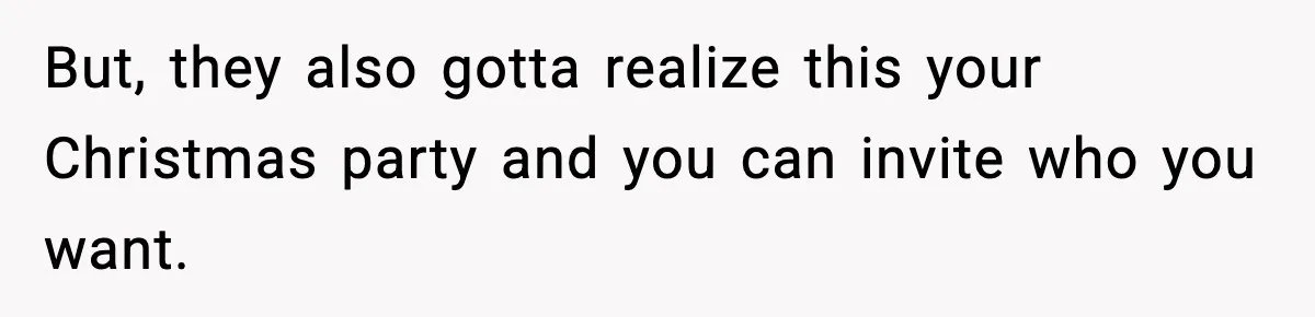 But, they also gotta realize this your Christmas party and you can invite who you want.