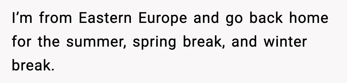 I’m from Eastern Europe and go back home for the summer, spring break, and winter break.