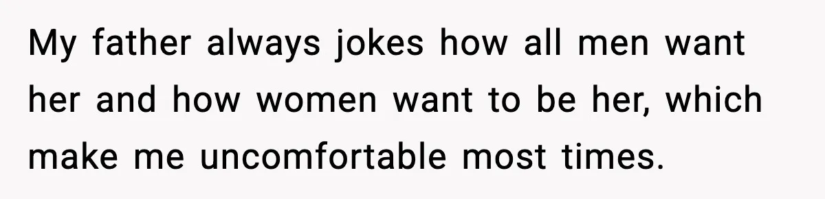 My father always jokes how all men want her and how women want to be her, which make me uncomfortable most times.