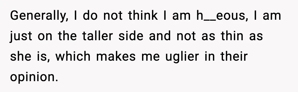 Generally, I do not think I am h__eous, I am just on the taller side and not as thin as she is, which makes me uglier in their opinion.