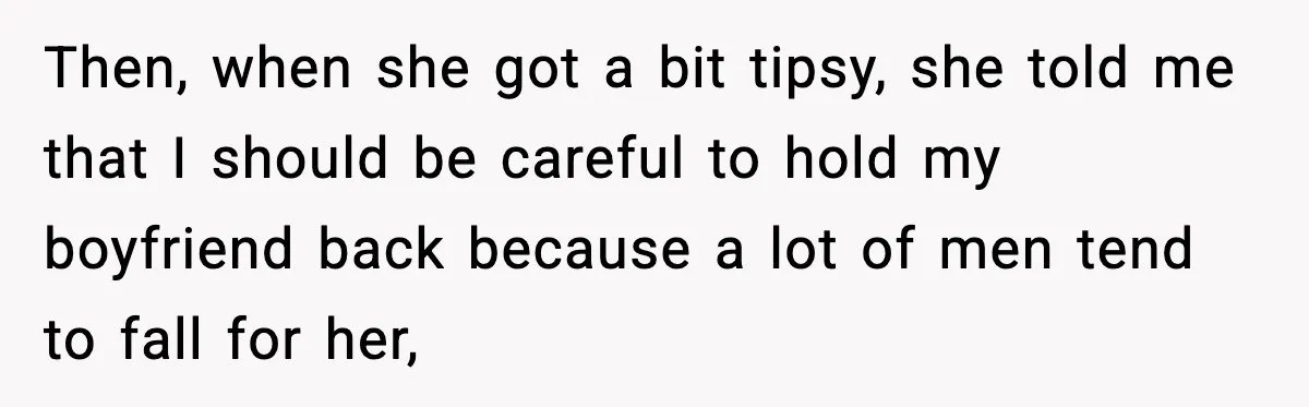 Then, when she got a bit tipsy, she told me that I should be careful to hold my boyfriend back because a lot of men tend to fall for her,