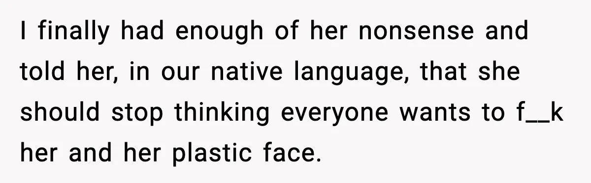 I finally had enough of her nonsense and told her, in our native language, that she should stop thinking everyone wants to f__k her and her plastic face.