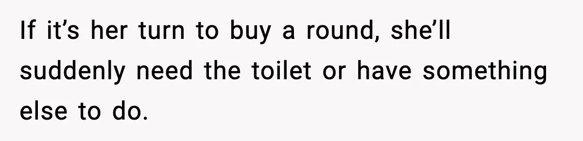 If it’s her turn to buy a round, she’ll suddenly need the toilet or have something else to do.