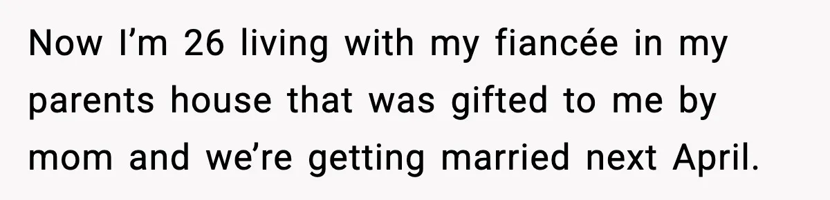 Now I’m 26 living with my fiancée in my parents house that was gifted to me by mom and we’re getting married next April.