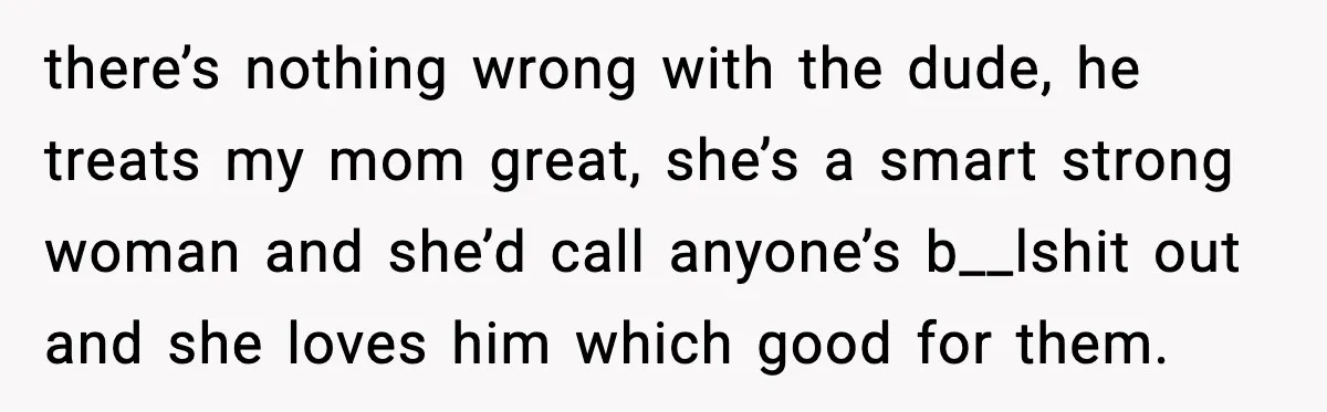 there’s nothing wrong with the dude, he treats my mom great, she’s a smart strong woman and she’d call anyone’s b__lshit out and she loves him which good for them.