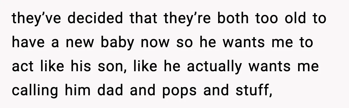 they’ve decided that they’re both too old to have a new baby now so he wants me to act like his son, like he actually wants me calling him dad...