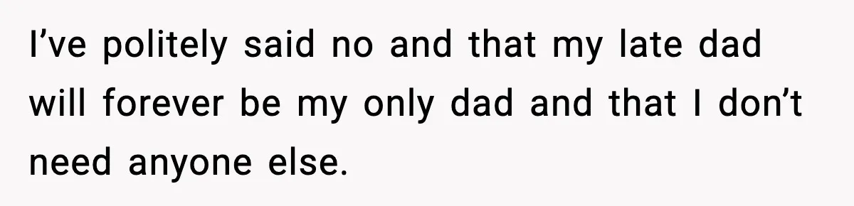 I’ve politely said no and that my late dad will forever be my only dad and that I don’t need anyone else.