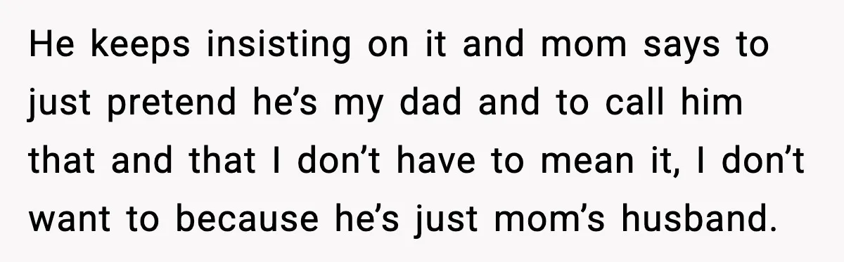 He keeps insisting on it and mom says to just pretend he’s my dad and to call him that and that I don’t have to mean it, I don’t want...
