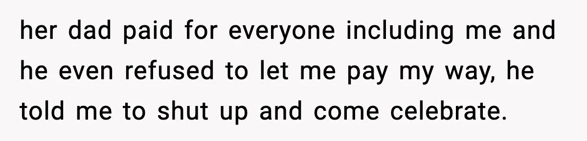 her dad paid for everyone including me and he even refused to let me pay my way, he told me to shut up and come celebrate.