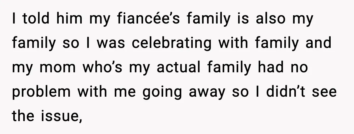 I told him my fiancée’s family is also my family so I was celebrating with family and my mom who’s my actual family had no problem with me going away...