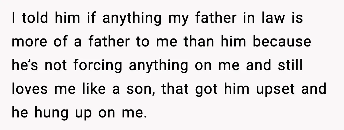 I told him if anything my father in law is more of a father to me than him because he’s not forcing anything on me and still loves me like...