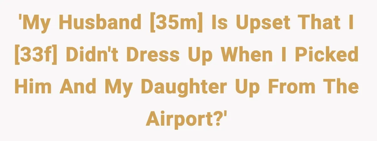 'My husband [35m] is upset that I [33f] didn't dress up when I picked him and my daughter up from the airport?'