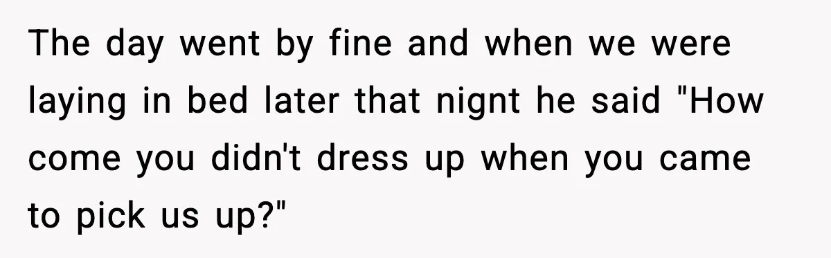 The day went by fine and when we were laying in bed later that nignt he said "How come you didn't dress up when you came to pick us up?"