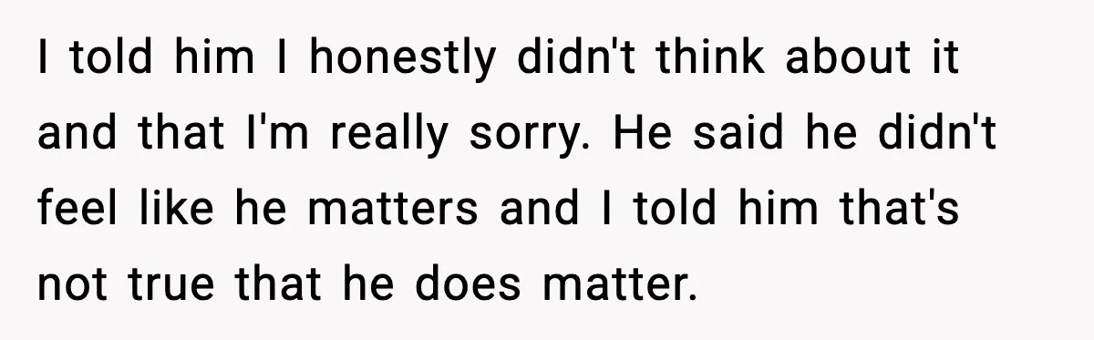 I told him I honestly didn't think about it and that I'm really sorry. He said he didn't feel like he matters and I told him that's not true that...