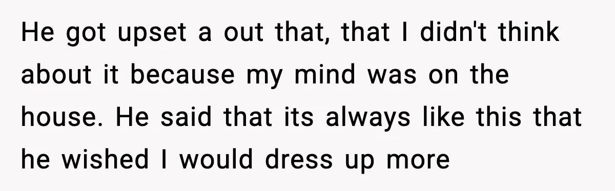 He got upset a out that, that I didn't think about it because my mind was on the house. He said that its always like this that he wished I...