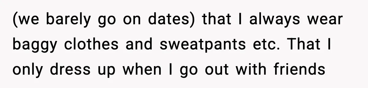 (we barely go on dates) that I always wear baggy clothes and sweatpants etc. That I only dress up when I go out with friends