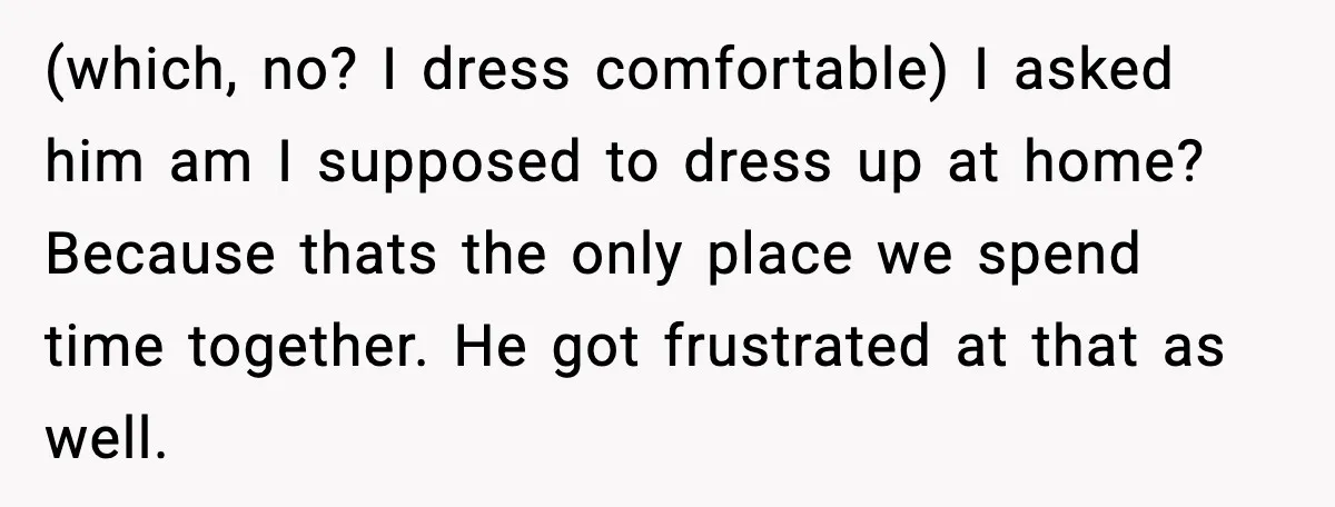 (which, no? I dress comfortable) I asked him am I supposed to dress up at home? Because thats the only place we spend time together. He got frustrated at that...