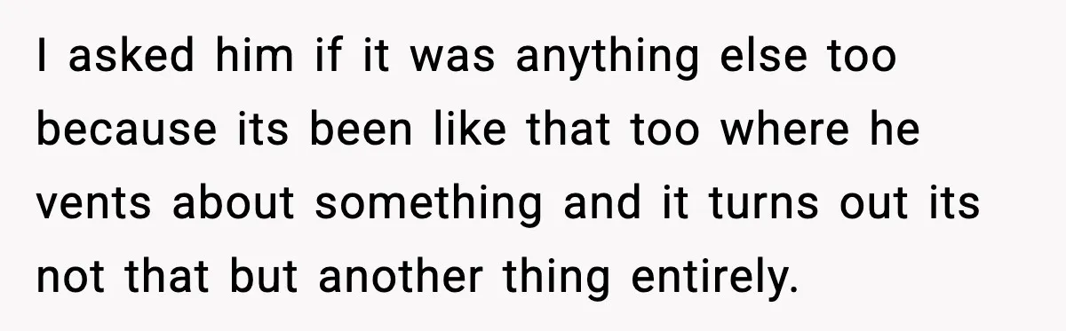 I asked him if it was anything else too because its been like that too where he vents about something and it turns out its not that but another thing...