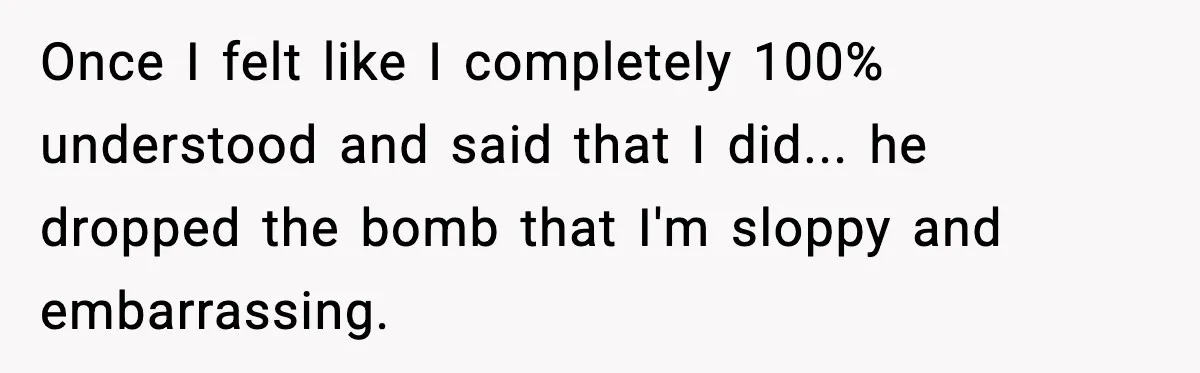 Once I felt like I completely 100% understood and said that I did... he dropped the bomb that I'm sloppy and embarrassing.
