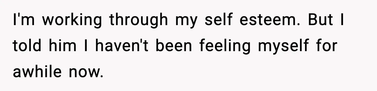 I'm working through my self esteem. But I told him I haven't been feeling myself for awhile now.