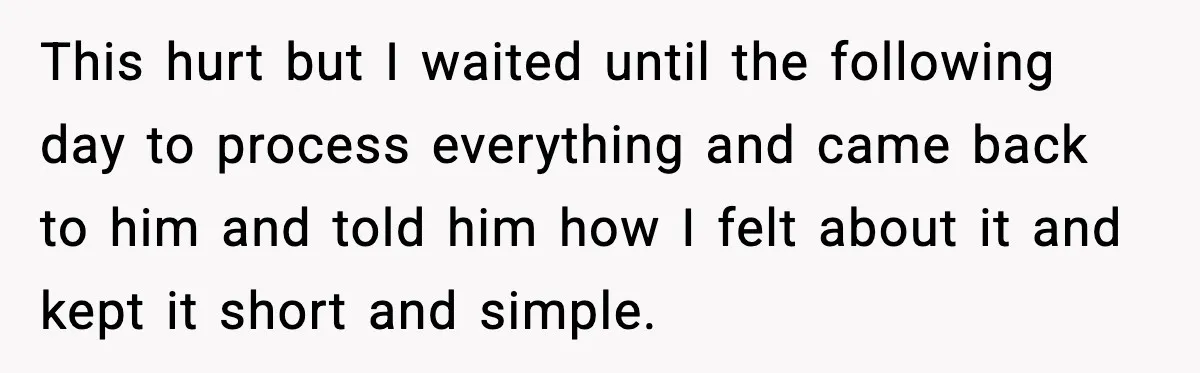 This hurt but I waited until the following day to process everything and came back to him and told him how I felt about it and kept it short and...