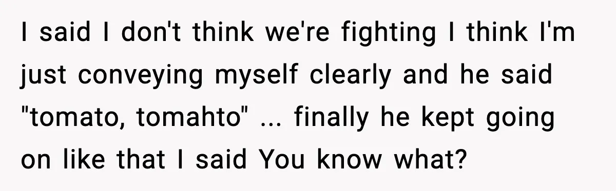 I said I don't think we're fighting I think I'm just conveying myself clearly and he said "tomato, tomahto" ... finally he kept going on like that I said You...