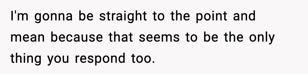 I'm gonna be straight to the point and mean because that seems to be the only thing you respond too.