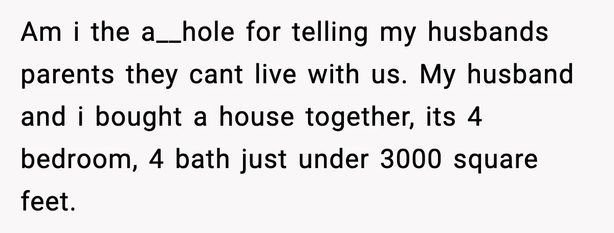 Am i the a__hole for telling my husbands parents they cant live with us. My husband and i bought a house together, its 4 bedroom, 4 bath just under 3000...