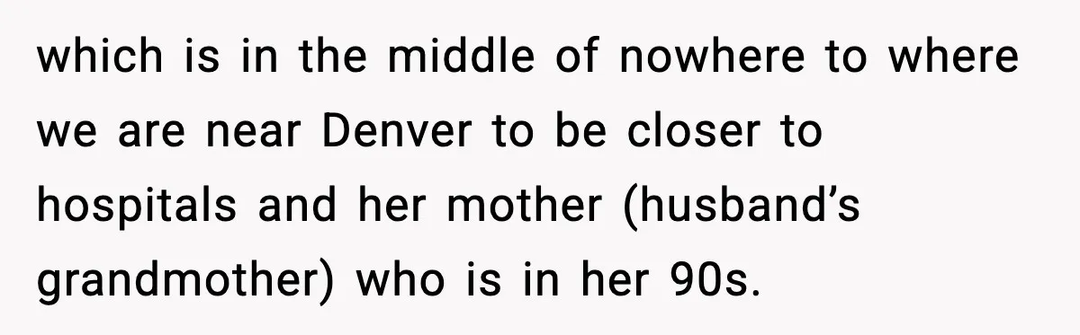 which is in the middle of nowhere to where we are near Denver to be closer to hospitals and her mother (husband’s grandmother) who is in her 90s.