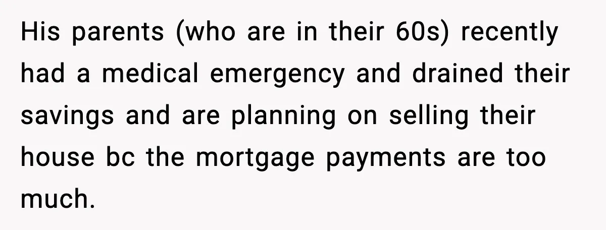 His parents (who are in their 60s) recently had a medical emergency and drained their savings and are planning on selling their house bc the mortgage payments are too much.