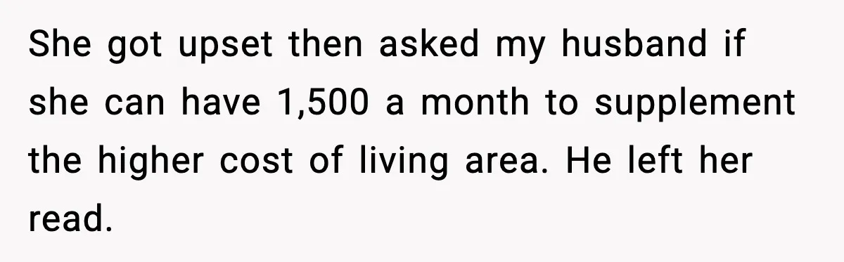 She got upset then asked my husband if she can have 1,500 a month to supplement the higher cost of living area. He left her read.
