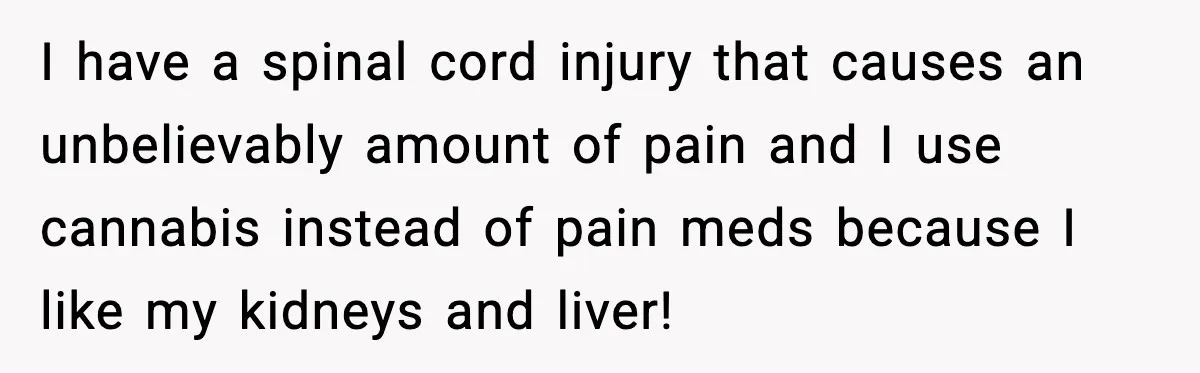 I have a spinal cord injury that causes an unbelievably amount of pain and I use cannabis instead of pain meds because I like my kidneys and liver!