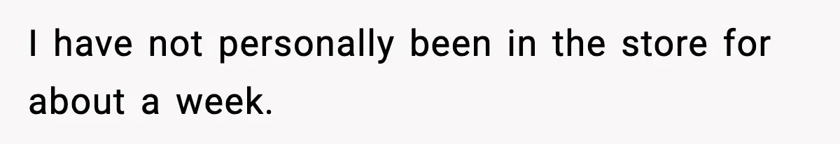 I have not personally been in the store for about a week.