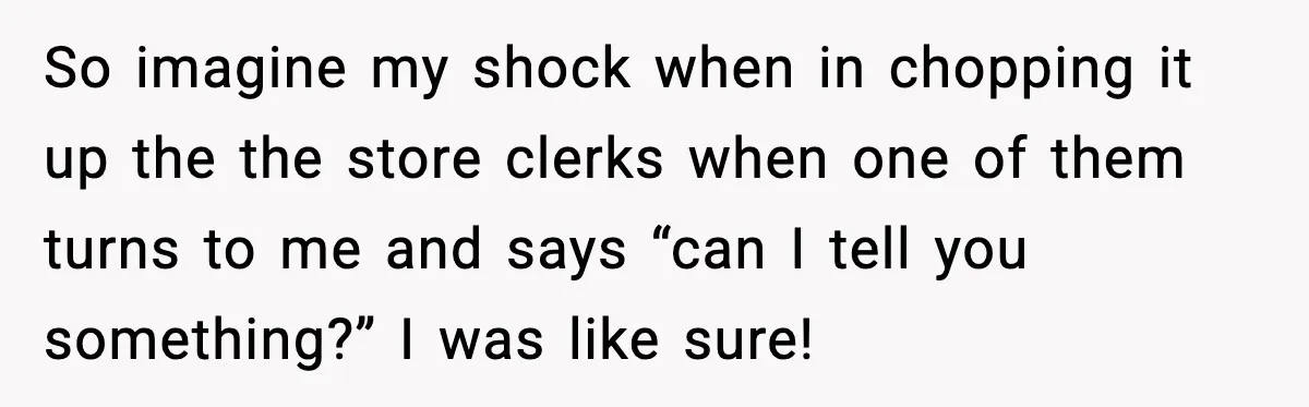 So imagine my shock when in chopping it up the the store clerks when one of them turns to me and says “can I tell you something?” I was like...