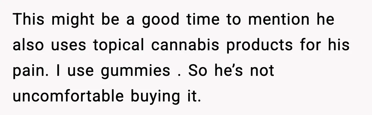 This might be a good time to mention he also uses topical cannabis products for his pain. I use gummies . So he’s not uncomfortable buying it.